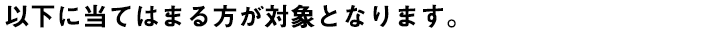 以下に当てはまる方が対象となります。